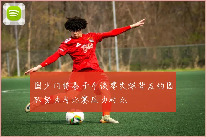 国少门将秦子牛谈零失球背后的团队努力与比赛压力对比
