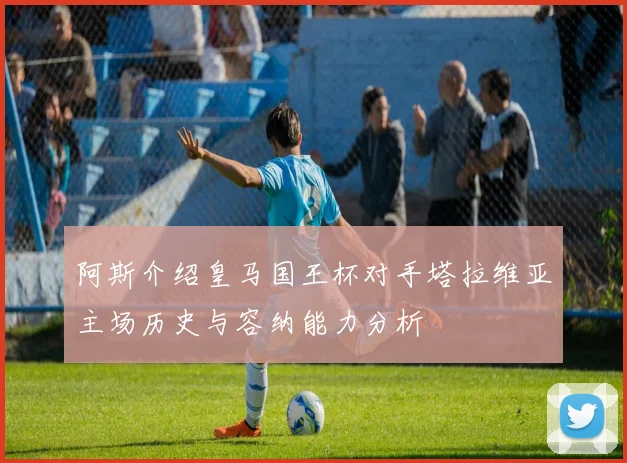 阿斯介绍皇马国王杯对手塔拉维亚主场历史与容纳能力分析