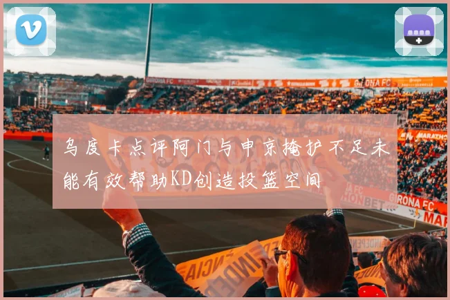 乌度卡点评阿门与申京掩护不足未能有效帮助KD创造投篮空间