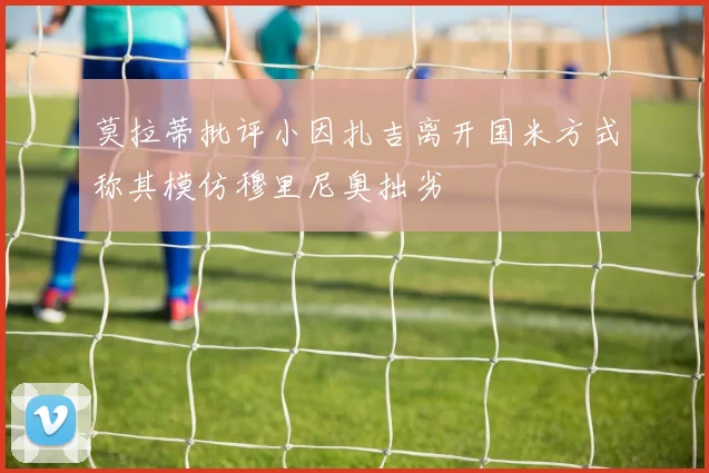 莫拉蒂批评小因扎吉离开国米方式称其模仿穆里尼奥拙劣