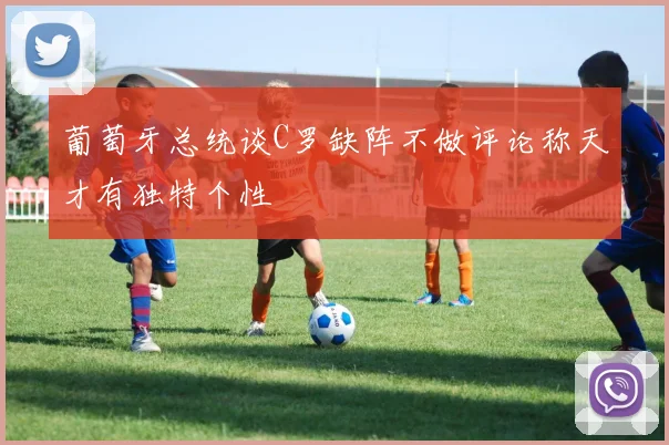 葡萄牙总统谈C罗缺阵不做评论称天才有独特个性