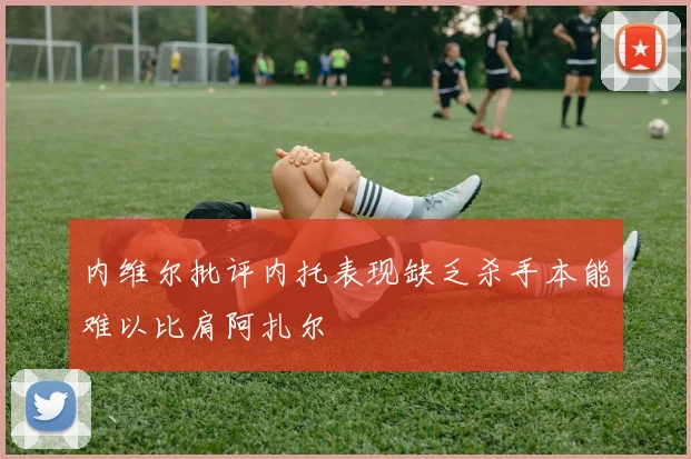 内维尔批评内托表现缺乏杀手本能难以比肩阿扎尔