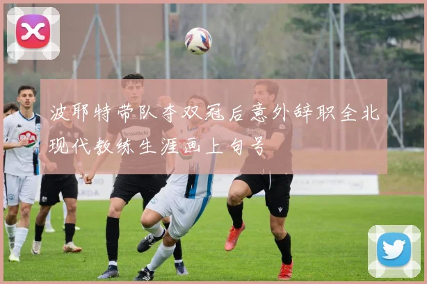 波耶特带队夺双冠后意外辞职全北现代教练生涯画上句号