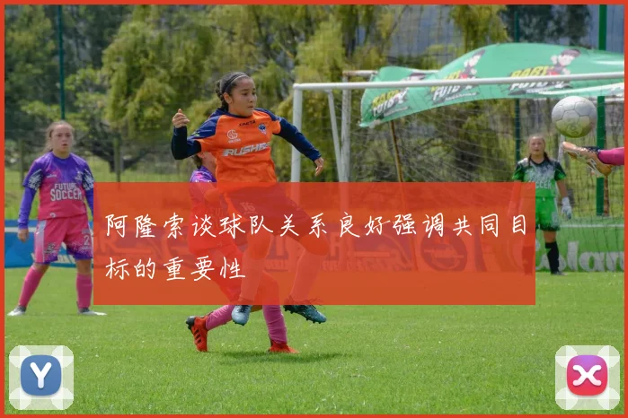 阿隆索谈球队关系良好强调共同目标的重要性
