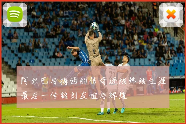 阿尔巴与梅西的传奇连线终结生涯最后一传铭刻友谊与辉煌