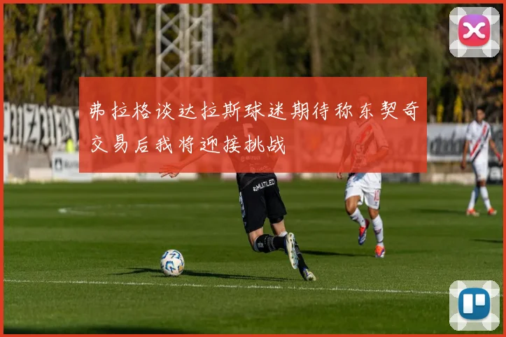 弗拉格谈达拉斯球迷期待称东契奇交易后我将迎接挑战