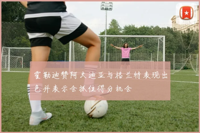 霍勒迪赞阿夫迪亚与格兰特表现出色并表示会抓住得分机会