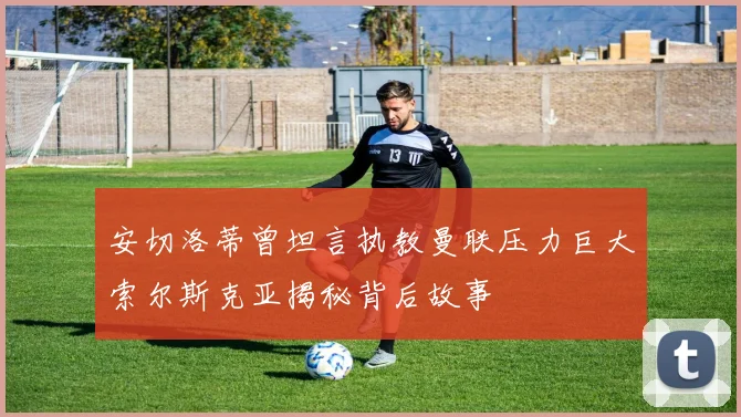 安切洛蒂曾坦言执教曼联压力巨大索尔斯克亚揭秘背后故事