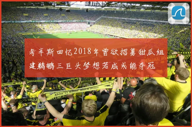 考辛斯回忆2018年曾欲招募甜瓜组建鹈鹕三巨头梦想若成或能夺冠