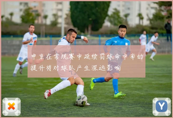 申京在常规赛中延续罚球命中率的提升将对球队产生深远影响