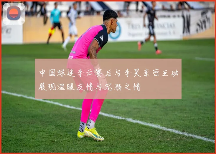 中国球迷李云赛后与李昊亲密互动展现温暖友情与宠溺之情