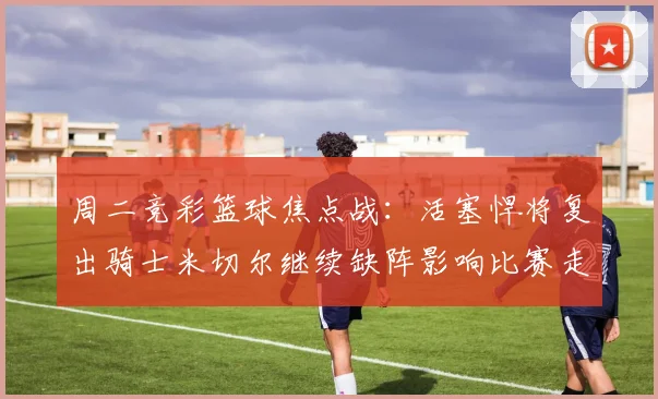 周二竞彩篮球焦点战：活塞悍将复出骑士米切尔继续缺阵影响比赛走势