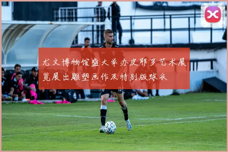 尤文博物馆盛大举办皮耶罗艺术展览展出雕塑画作及特别版球衣