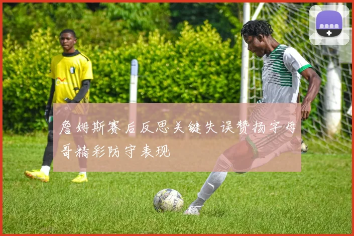 詹姆斯赛后反思关键失误赞扬字母哥精彩防守表现