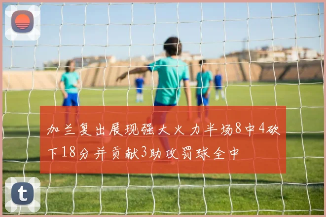 加兰复出展现强大火力半场8中4砍下18分并贡献3助攻罚球全中