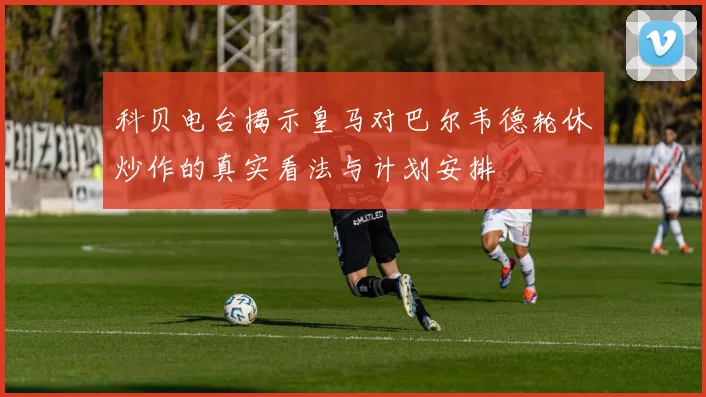 科贝电台揭示皇马对巴尔韦德轮休炒作的真实看法与计划安排