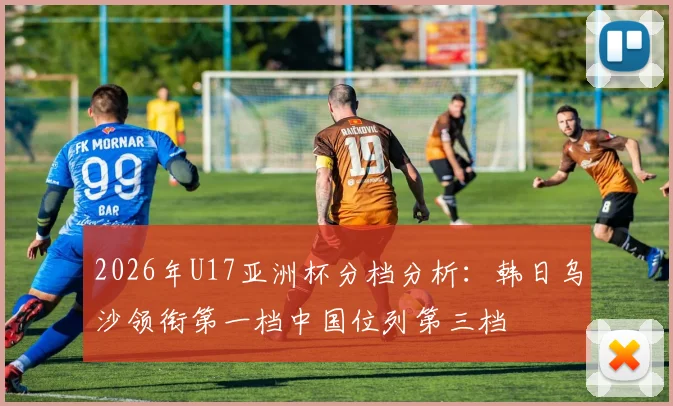 2026年U17亚洲杯分档分析：韩日乌沙领衔第一档中国位列第三档
