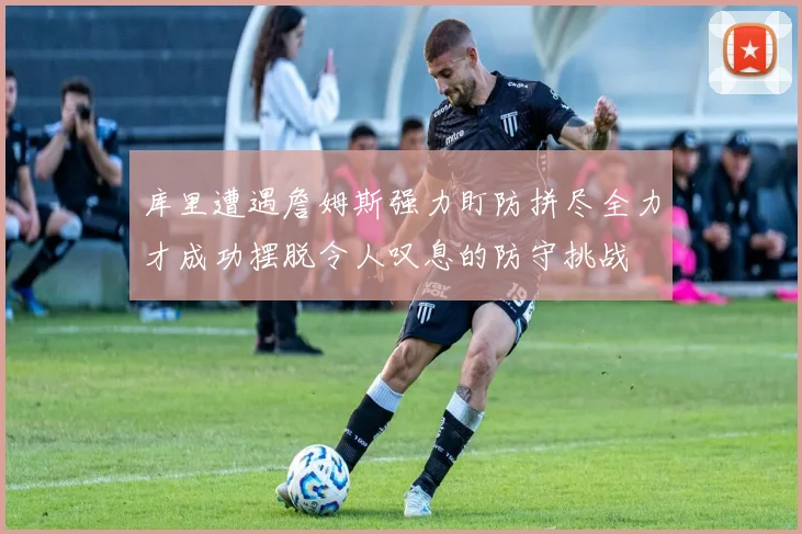 库里遭遇詹姆斯强力盯防拼尽全力才成功摆脱令人叹息的防守挑战