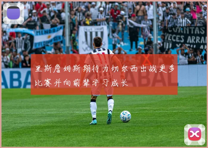 里斯詹姆斯期待为切尔西出战更多比赛并向前辈学习成长