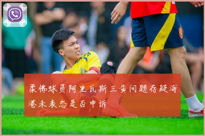 柔佛球员阿里瓦斯三黄问题存疑海港未表态是否申诉