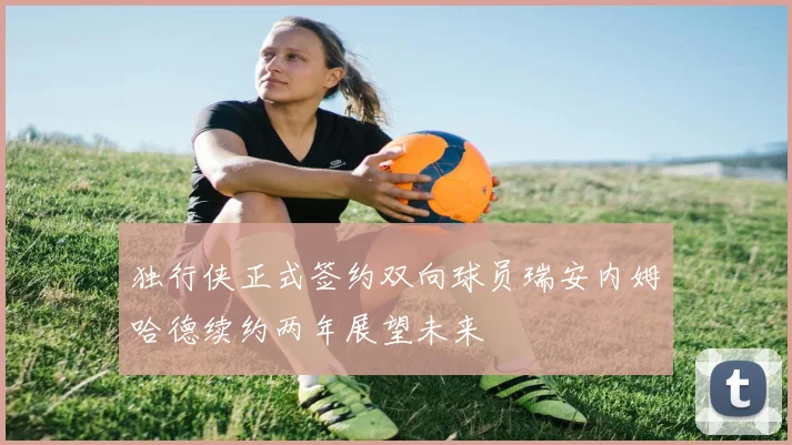 独行侠正式签约双向球员瑞安内姆哈德续约两年展望未来