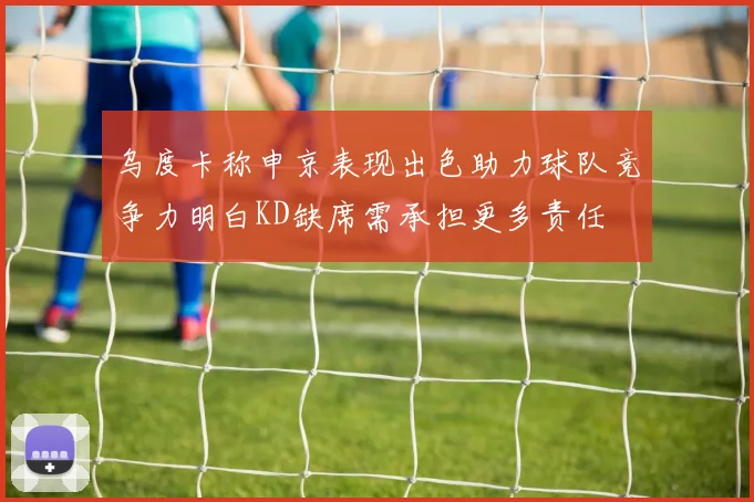 乌度卡称申京表现出色助力球队竞争力明白KD缺席需承担更多责任
