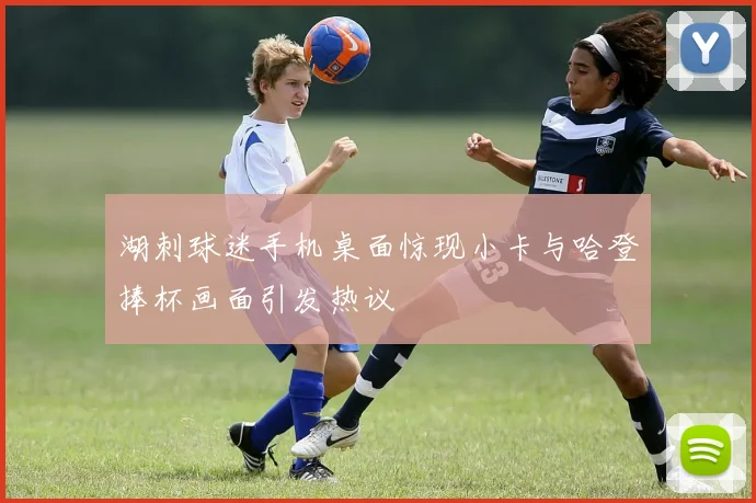 湖刺球迷手机桌面惊现小卡与哈登捧杯画面引发热议