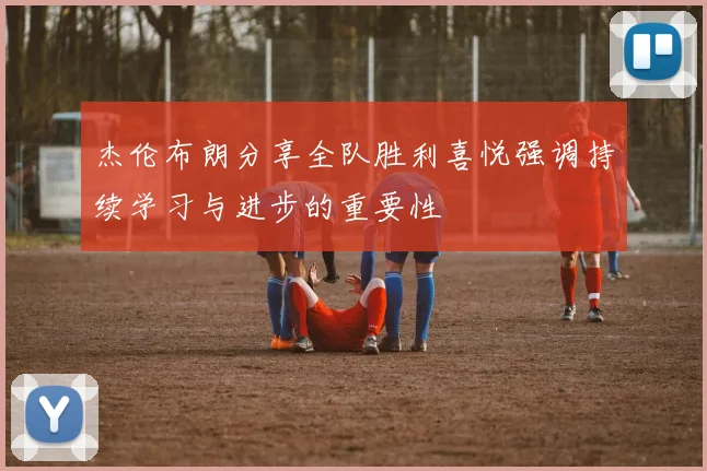 杰伦布朗分享全队胜利喜悦强调持续学习与进步的重要性