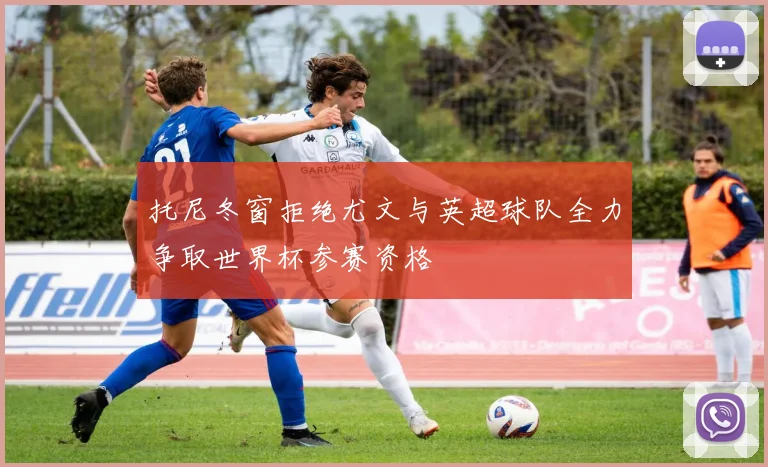 托尼冬窗拒绝尤文与英超球队全力争取世界杯参赛资格