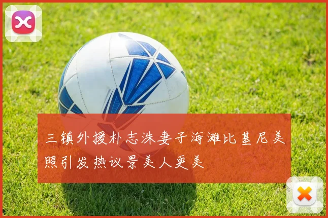 三镇外援朴志洙妻子海滩比基尼美照引发热议景美人更美