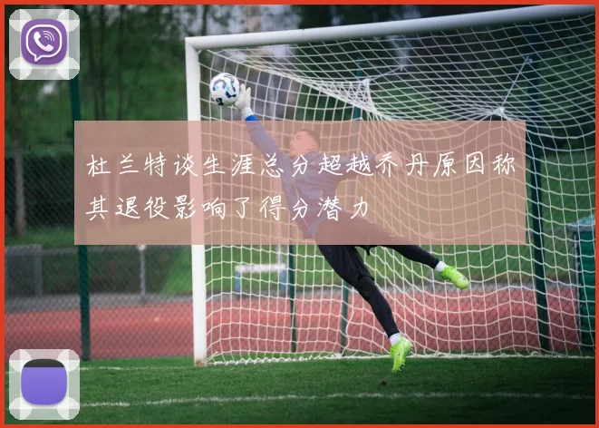 杜兰特谈生涯总分超越乔丹原因称其退役影响了得分潜力