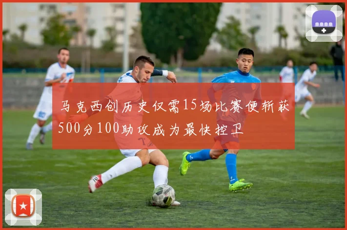 马克西创历史仅需15场比赛便斩获500分100助攻成为最快控卫