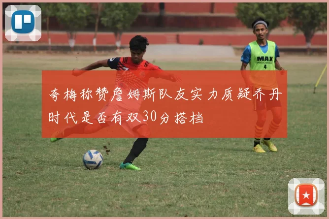 夸梅称赞詹姆斯队友实力质疑乔丹时代是否有双30分搭档