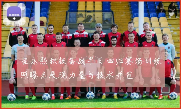 崔永熙积极备战早日回归赛场训练照曝光展现力量与技术并重