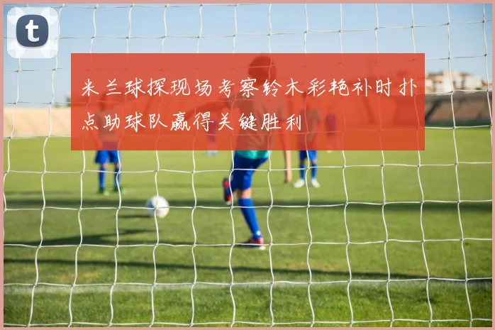 米兰球探现场考察铃木彩艳补时扑点助球队赢得关键胜利