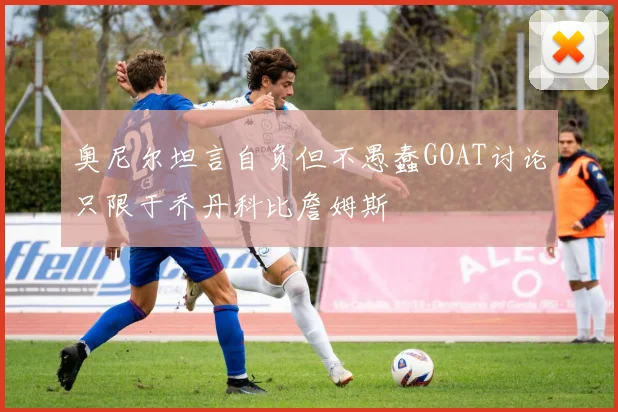 奥尼尔坦言自负但不愚蠢GOAT讨论只限于乔丹科比詹姆斯
