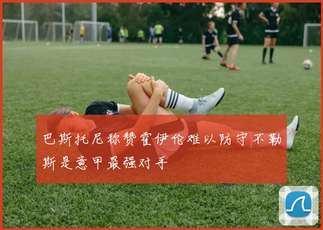 巴斯托尼称赞霍伊伦难以防守不勒斯是意甲最强对手