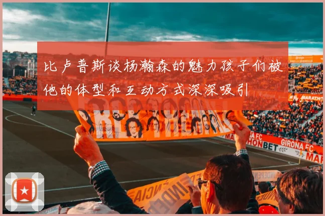 比卢普斯谈杨瀚森的魅力孩子们被他的体型和互动方式深深吸引